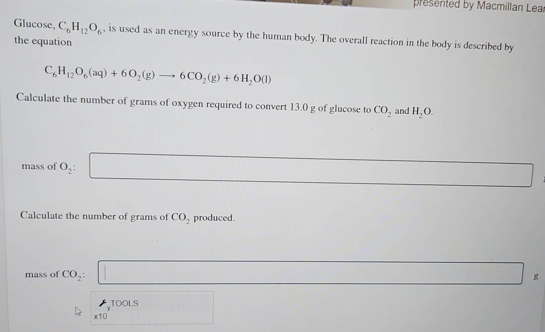 presented by Macmillan Lea 
Glucose, C_6H_12O_6 , is used as an energy source by the human body. The overall reaction in the body is described by 
the equation
C_6H_12O_6(aq)+6O_2(g)to 6CO_2(g)+6H_2O(l)
Calculate the number of grams of oxygen required to convert 13.0 g of glucose to CO_2 and H_2O. 
mass of O_2 : □
∴ △ ADC=∠ BAD
Calculate the number of grams of CO_2 produced. 
mass of CO_2 □ ∴ △ ADCsim △ ABC g 
TOOLS
* 10