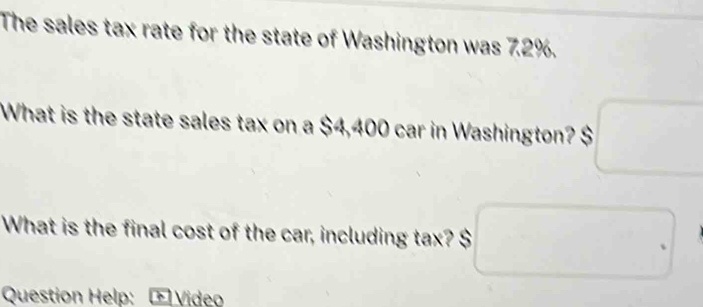 The sales tax rate for the state of Washington was 7.2%. 
What is the state sales tax on a $4,400 car in Washington? $ :□
What is the final cost of the car, including tax? $ □
Question Help: Œ Video