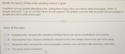 ldentify the type(s) of bias in the sampling method. Explain.
A pollster surveys people attending a bar, asking them if they have ever driven while intoxicated. Of the 33
people surveyed, 7 say no and the others do not respond. The poilster uses the data to predict the percentage of
people who drive while intoxicated
Select all that apply.
A. Sampling blas, because the sampling technique favors one group of individuals over another
B. Nonresponse blas, because individuals selected to be in the sample refuse to be part of the study
C. Response bias, because the surveyed people's answers may not match with what they really think
D. The given study is unblased