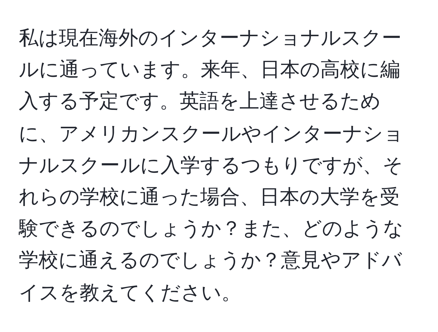 私は現在海外のインターナショナルスクールに通っています。来年、日本の高校に編入する予定です。英語を上達させるために、アメリカンスクールやインターナショナルスクールに入学するつもりですが、それらの学校に通った場合、日本の大学を受験できるのでしょうか？また、どのような学校に通えるのでしょうか？意見やアドバイスを教えてください。