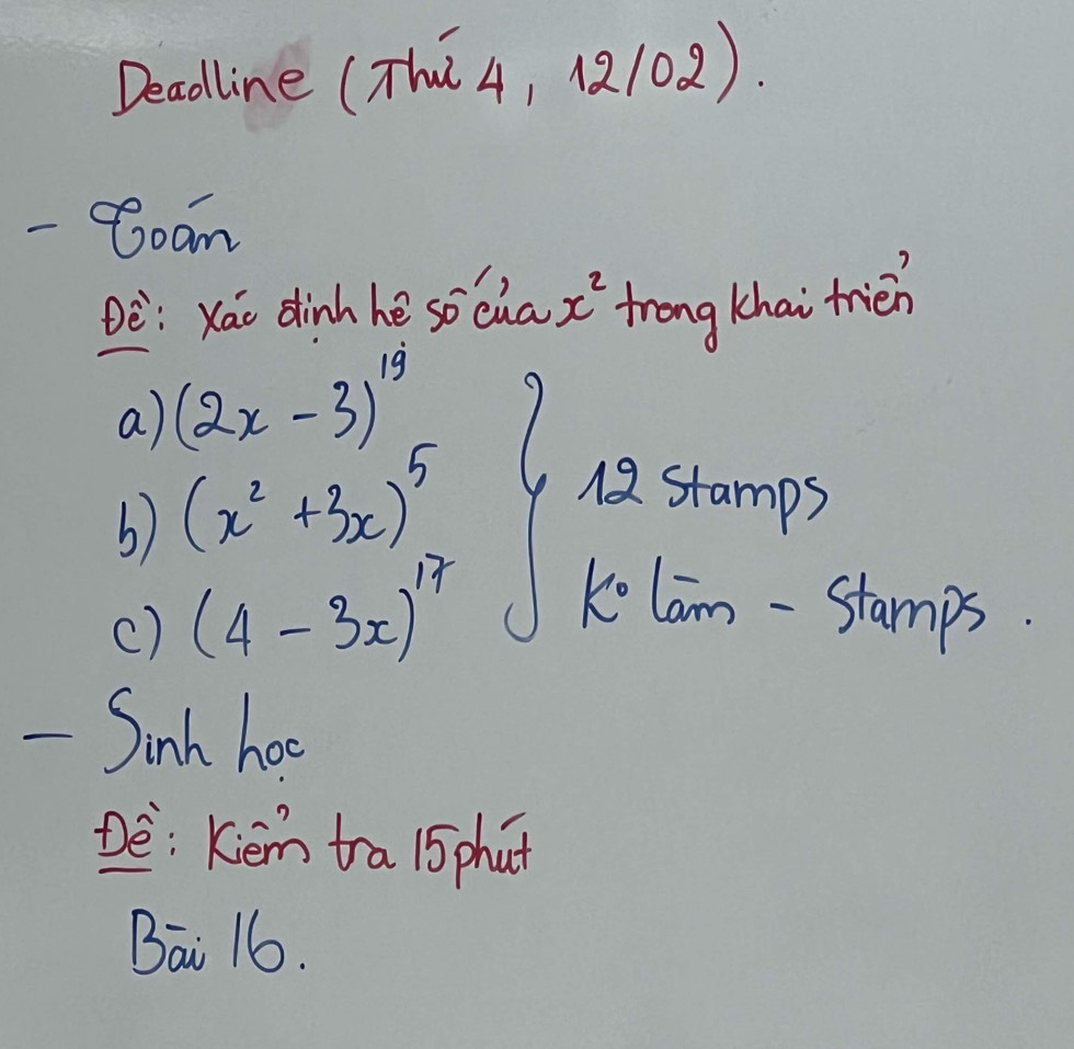 Deadline (Thú4, 1102). 
- Coam 
Dè: xáo dinh hè socua x^2 trong khai frién 
a) (2x-3)^19
b) (x^2+3x)^5
12 stamps 
c) (4-3x)^17 k° lam -Stam x 3. 
- Sinh hoo 
De: Kiém tra 15 phut 
Bai 16.