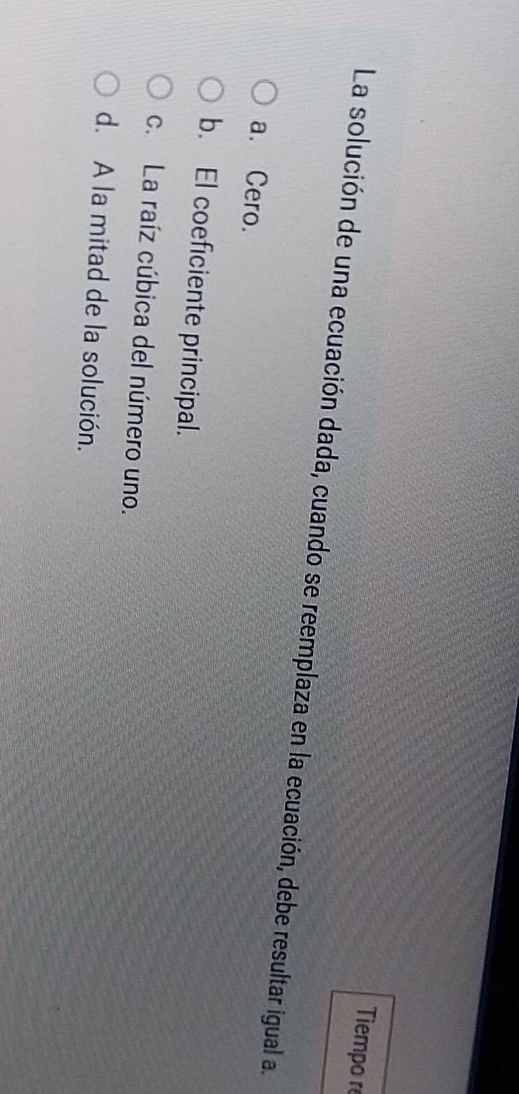 Tiempo r
La solución de una ecuación dada, cuando se reemplaza en la ecuación, debe resultar igual a.
a. Cero.
b. El coeficiente principal.
c. La raíz cúbica del número uno.
d. A la mitad de la solución.