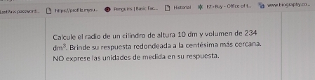 LastPass password... https://profile.mysu. . Penguins | Basic fac... Historial EZ > Buy - Office of t. . www. biography.co. .. 
Calcule el radio de un cilindro de altura 10 dm y volumen de 234
dm^3 Brinde su respuesta redondeada a la centésima más cercana. 
NO exprese las unidades de medida en su respuesta.