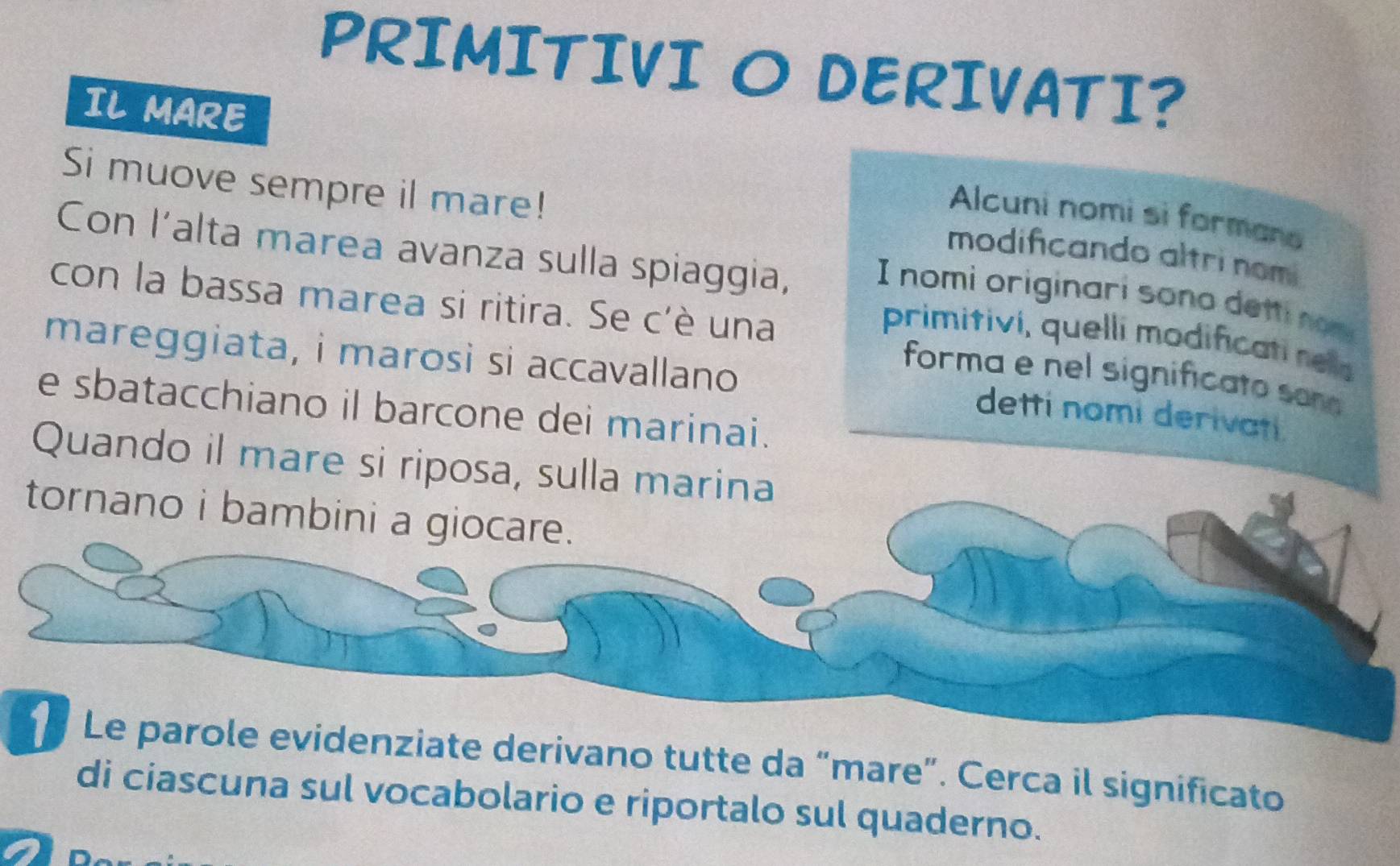 PRIMITIVI O DERIVATI? 
IL MARE 
Si muove sempre il mare! 
Alcuni nomi si formara 
Con l’alta marea avanza sulla spiaggia, 
modificando altri nom 
I nomi originari sono detti nom 
con la bassa marea si ritira. Se c'è una forma e nel significato sona 
primitivi, quelli modificati nela 
mareggiata, i marosi si accavallano 
e sbatacchiano il barcone dei marinai. 
detti nomi derivati 
Quando il mare si riposa, sulla marina 
tornano i bambini a giocare. 
Le parole evidenziate derivano tutte da “mare”. Cerca il significato 
di ciascuna sul vocabolario e riportalo sul quaderno.