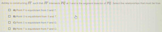 Ashley is constructing overline ST such that overline ST intersects overline PQ at S and is the segment bisector of overline PQ. Select the relationships that must be true.
A Point P is equidistant from 5 and T
B) Point O is equidistant from S and 7.
C) Point S is equidistant from P and Q.
D) Point T is equidistant from P and Q.