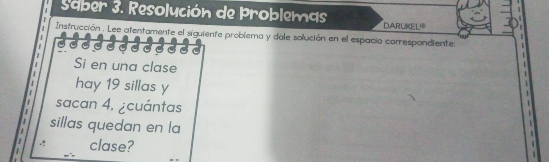 Saber 3. Resolución de Problemas 
DARUKEL® 
Instrucción . Lee atentamente el siguiente problema y dale solución en el espacio correspondiente: 
Si en una clase 
hay 19 sillas y
sacan 4, ¿cuántas 
sillas quedan en la 
.? clase?