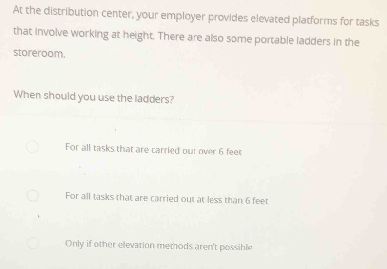 At the distribution center, your employer provides elevated platforms for tasks
that involve working at height. There are also some portable ladders in the
storeroom.
When should you use the ladders?
For all tasks that are carried out over 6 feet
For all tasks that are carried out at less than 6 feet
Only if other elevation methods aren’t possible