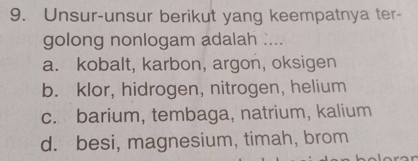 Unsur-unsur berikut yang keempatnya ter-
golong nonlogam adalah ....
a. kobalt, karbon, argon, oksigen
b. klor, hidrogen, nitrogen, helium
c. barium, tembaga, natrium, kalium
d. besi, magnesium, timah, brom