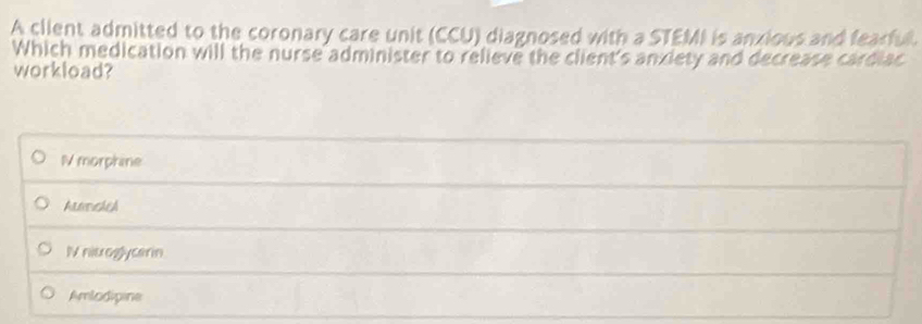 A client admitted to the coronary care unit (CCU) diagnosed with a STEMI is anxious and fearful.
Which medication will the nurse administer to relieve the client's anxiety and decrease cardiac
workload?
N morphine
AlmrusheA
IV nitroglycerin
Amlodipine