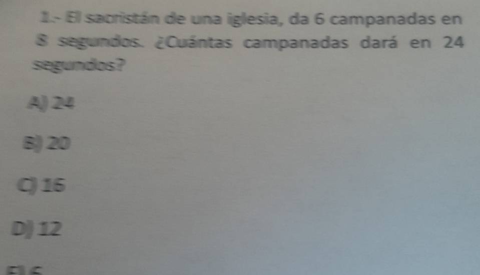 1.- El sacristán de una iglesia, da 6 campanadas en
8 segundos. ¿Cuántas campanadas dará en 24
segundos?
A) 24
B) 20
C) 16
D) 12