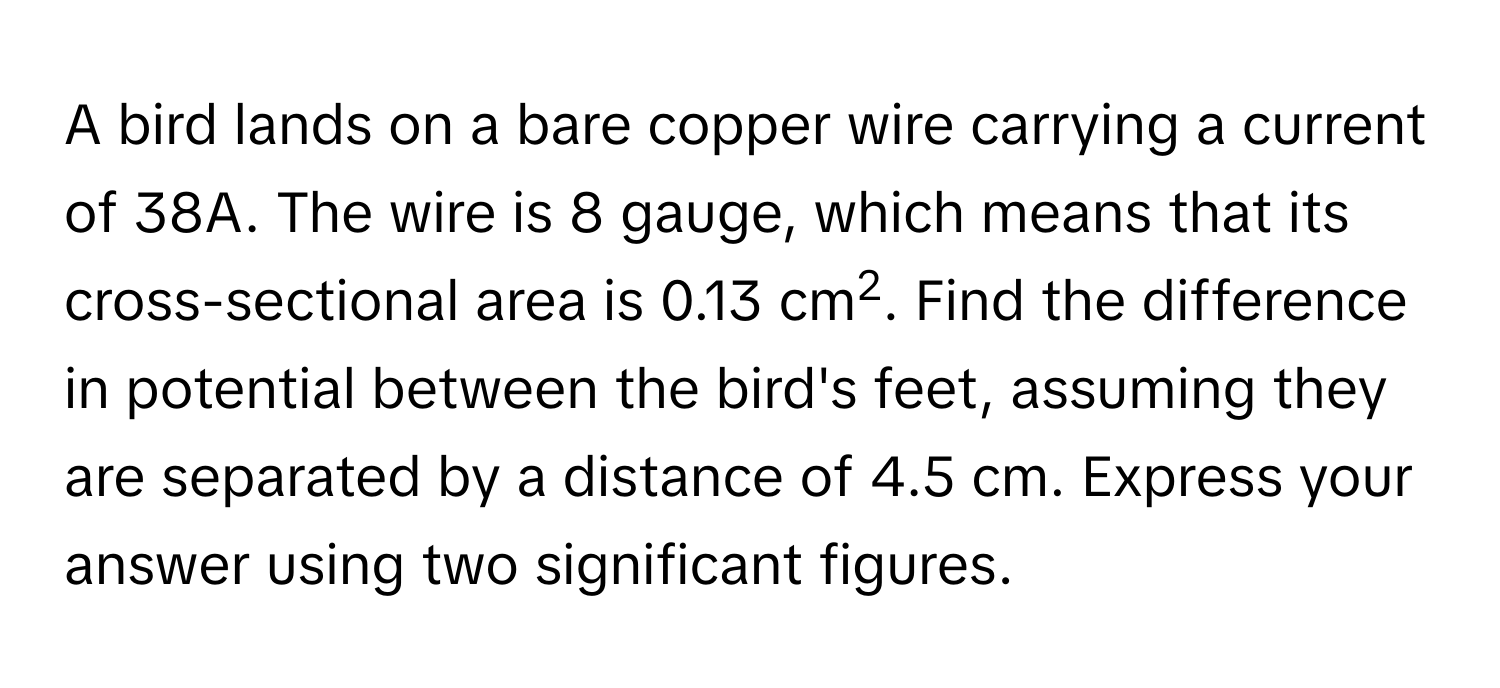 A bird lands on a bare copper wire carrying a current of 38A. The wire is 8 gauge, which means that its cross-sectional area is 0.13 cm2. Find the difference in potential between the bird's feet, assuming they are separated by a distance of 4.5 cm. Express your answer using two significant figures.