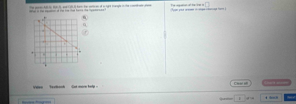 The porta A(0),6), B(4,7) C(0,7) form the vertices of a right triangle in the coordinate plane. The equation of the line is 
Whe is the equstion of the line that forms the hypotenuse? (Type your answer in slope-intercept form.) 
Video Textbook Get more help - Clear all Check answer 
Review Progress Question 2 of 14 4 Back Next