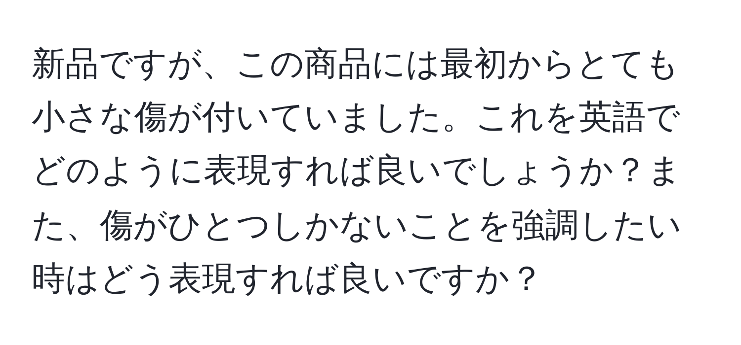 新品ですが、この商品には最初からとても小さな傷が付いていました。これを英語でどのように表現すれば良いでしょうか？また、傷がひとつしかないことを強調したい時はどう表現すれば良いですか？