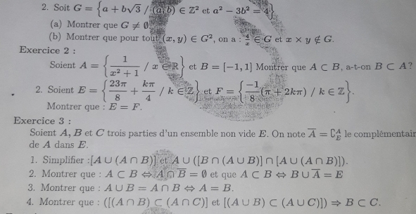 Soit G= a+bsqrt(3)/(a,b)∈ Z^2 et a^2-3b^2=4
(a) Montrer que G!= 0
(b) Montrer que pour tout (x,y)∈ G^2 , on a: 4/x ∈ G et x* y∉ G. 
Exercice 2 : 
Soient A=  1/x^2+1 /x∈ R et B=[-1,1] Montrer que A⊂ B , a-t-on B⊂ A ? 
2. Soient E=  23π /8 + kπ /4 /k∈ Z et F=  (-1)/8 (π +2kπ )/k∈ Z. 
Montrer que : E=F. 
Exercice 3 : 
Soient A, B et C trois parties d’un ensemble non vide E. On note overline A=C_E^(A le complémentair 
de A dans E. 
1. Simplifier : [A∪ (A∩ B)]etA∪ ([B∩ (A∪ B)]∩ [A∪ (A∩ B)]). 
2. Montrer que : A⊂ BLeftrightarrow A∩ overline B)=0 et que ACBLeftrightarrow B∪ overline A=E
3. Montrer que : A∪ B=A∩ BLeftrightarrow A=B. 
4. Montrer que : ([(A∩ B)⊂ (A∩ C)] et [(A∪ B)⊂ (A∪ C)])Rightarrow B⊂ C.