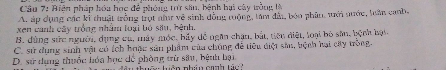 Biện pháp hóa học để phòng trừ sâu, bệnh hại cây trồng là
A. áp dụng các kĩ thuật trồng trọt như vệ sinh đồng ruộng, làm đất, bón phân, tưới nước, luân canh,
xen canh cây trồng nhăm loại bỏ sâu, bệnh.
B. dùng sức người, dụng cụ, máy móc, bẫy để ngăn chặn, bắt, tiêu diệt, loại bỏ sâu, bệnh hại.
C. sử dụng sinh vật có ích hoặc sản phầm của chúng để tiêu diệt sâu, bệnh hại cây trồng.
D. sử dụng thuốc hóa học để phòng trừ sâu, bệnh hại.
b ộ c hiên pháp canh tác?