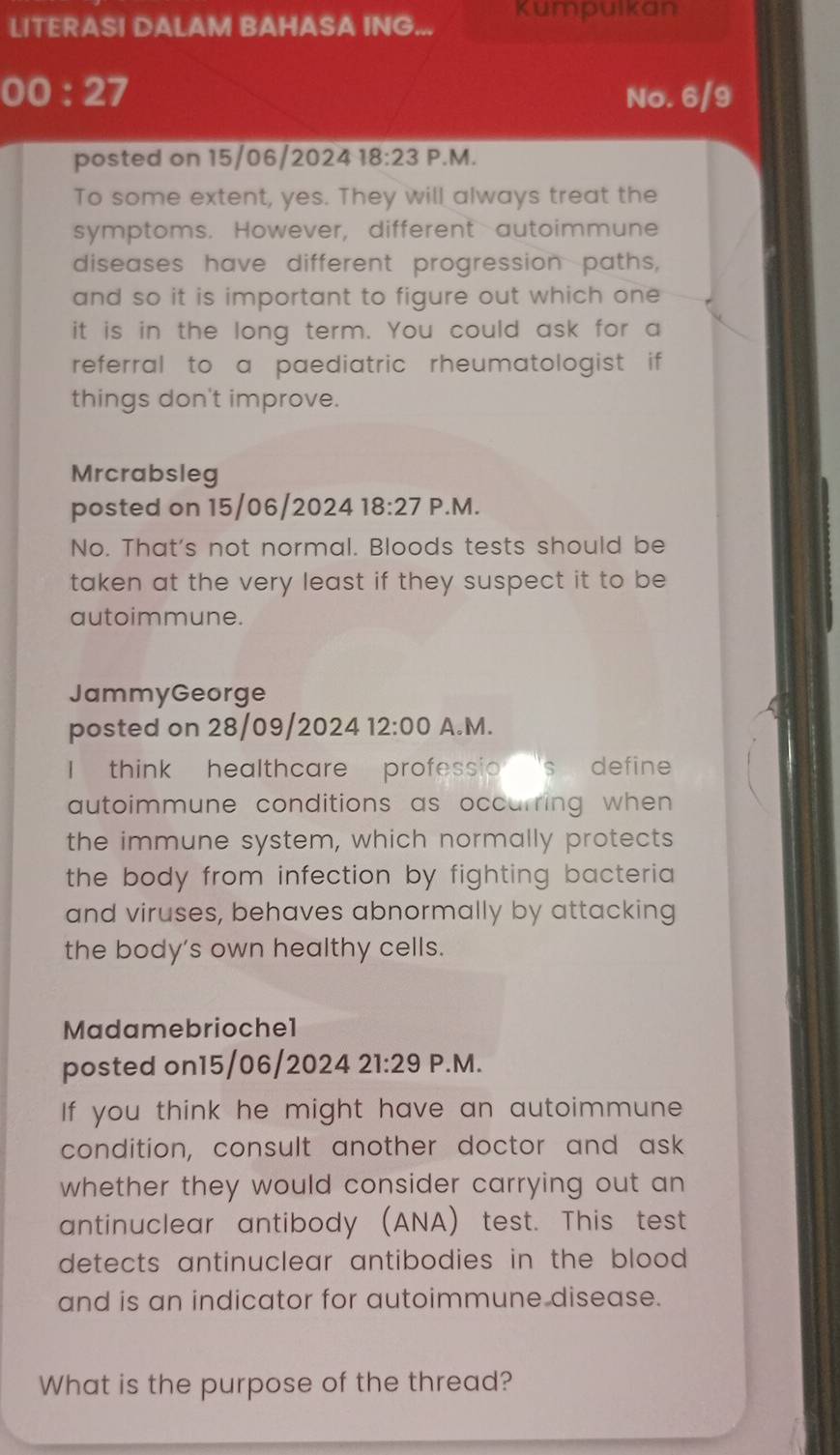 LITERASI DALAM BAHASA ING... Kumpuikan 
00:27 No. 6/9 
posted on 15/06/2024 18:23 P.M. 
To some extent, yes. They will always treat the 
symptoms. However, different autoimmune 
diseases have different progression paths, 
and so it is important to figure out which one 
it is in the long term. You could ask for a 
referral to a paediatric rheumatologist if 
things don't improve. 
Mrcrabsleg 
posted on 15/06/2024 18:27 P.M. 
No. That's not normal. Bloods tests should be 
taken at the very least if they suspect it to be 
autoimmune. 
JammyGeorge 
posted on 28/09/2024 12:00 A.M. 
I think healthcare professio 's define . 
autoimmune conditions as occurring when 
the immune system, which normally protects 
the body from infection by fighting bacteria 
and viruses, behaves abnormally by attacking 
the body's own healthy cells. 
Madamebriochel 
posted on15/06/2024 21:29 P.M. 
If you think he might have an autoimmune 
condition, consult another doctor and ask 
whether they would consider carrying out an 
antinuclear antibody (ANA) test. This test 
detects antinuclear antibodies in the blood . 
and is an indicator for autoimmune disease. 
What is the purpose of the thread?