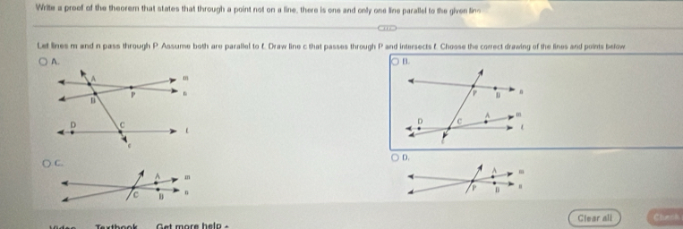 Write a preef of the theorem that states that through a point not on a line, there is one and only one line parallel to the given lins 
Let lines m and n pass through P. Assume both are parallel to f. Draw line c that passes through P and intersects f. Choose the correct drawing of the lines and points below 
Get more help . Clear all