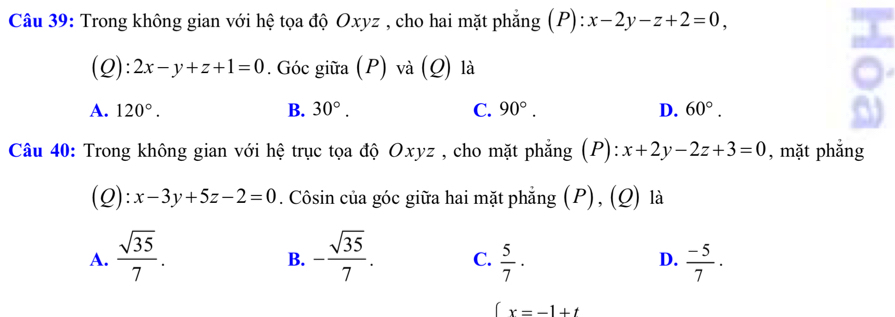 Trong không gian với hệ tọa độ Oxyz , cho hai mặt phẳng (P): x-2y-z+2=0, 
(Q): 2x-y+z+1=0. Góc giữa (P) và (Q) là
A. 120°. B. 30°. C. 90°. D. 60°. 
Câu 40: Trong không gian với hệ trục tọa độ Oxyz , cho mặt phẳng (P): x+2y-2z+3=0 , mặt phắng
(Q): x-3y+5z-2=0. Côsin của góc giữa hai mặt phẳng (P), (Q) là
A.  sqrt(35)/7 . - sqrt(35)/7 . C.  5/7 · D.  (-5)/7 . 
B.
∈t x=-1+t