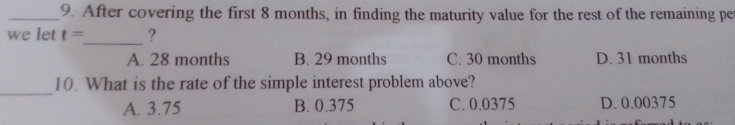 After covering the first 8 months, in finding the maturity value for the rest of the remaining pe
we let t= _ ?
A. 28 months B. 29 months C. 30 months D. 31 months
_
10. What is the rate of the simple interest problem above?
A. 3.75 B. 0.375 C. 0.0375 D. 0.00375