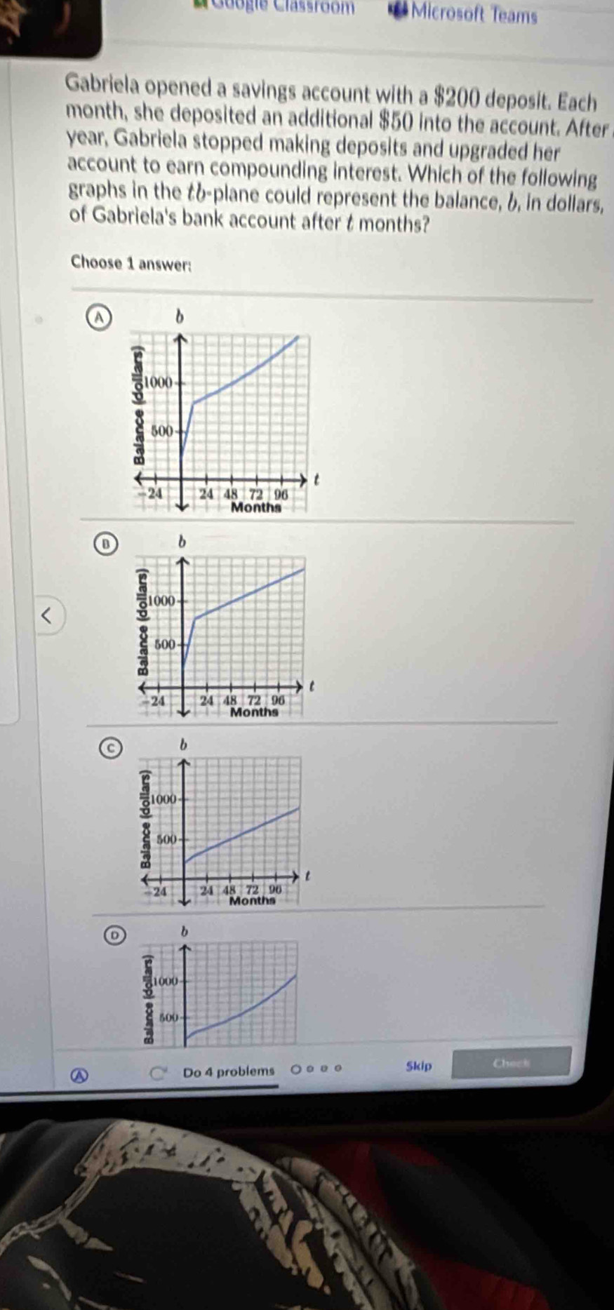 Gaogie Classroom Microsoft Teams
Gabriela opened a savings account with a $200 deposit. Each
month, she deposited an additional $50 into the account. After
year, Gabriela stopped making deposits and upgraded her
account to earn compounding interest. Which of the following
graphs in the tb-plane could represent the balance, b, in dollars,
of Gabriela's bank account after t months?
Choose 1 answer:
a
B
C 
b
o 1000
500
Do 4 problems Skip Check