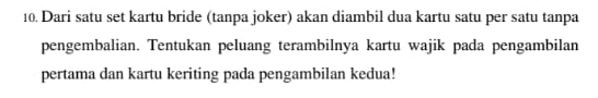 Dari satu set kartu bride (tanpa joker) akan diambil dua kartu satu per satu tanpa 
pengembalian. Tentukan peluang terambilnya kartu wajik pada pengambilan 
pertama dan kartu keriting pada pengambilan kedua!