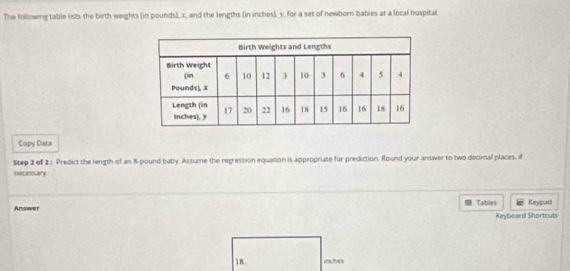 The following table lists the birth weights (in pounds), x, and the lengths (in inches), y, for a set of newborn babies at a local hospital. 
Copy Data 
Step 2 of 2.: Predict the length of an 8-pound baby. Assume the regression equation is appropriate for prediction. Round your answer to two decimal places, if 
necessiary 
Answer Tables Keypad 
Keyboard Shortcuts
18. inches