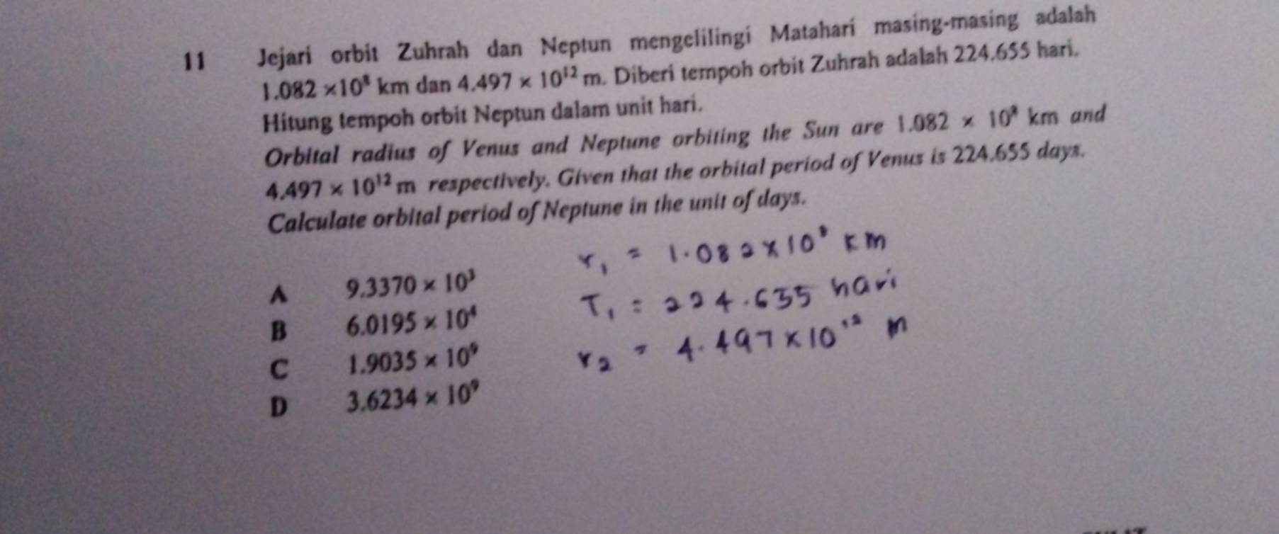 Jejari orbit Zuhrah dan Neptun mengelilingi Matahari masing-masing adalah
1.082* 10^8km dan 4.497* 10^(12)m. Diberi tempoh orbit Zuhrah adalah 224.655 hari.
Hitung tempoh orbit Neptun dalam unit hari. and
Orbital radius of Venus and Neptune orbiting the Sun are 1.082* 10^9km
4.497* 10^(12)m respectively. Given that the orbital period of Venus is 224,655 days.
Calculate orbital period of Neptune in the unit of days.
A 9.3370* 10^3
B 6.0195* 10^4
C 1.9035* 10^9
D 3.6234* 10^9