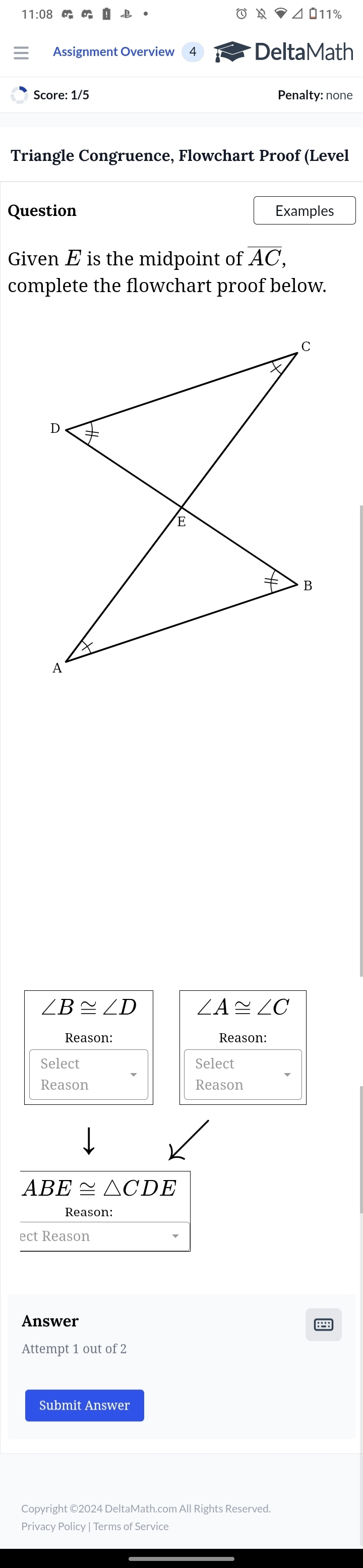 ⊿ 011% 
Assignment Overview DeltaMath 
Score: 1/5 Penalty: none 
Triangle Congruence, Flowchart Proof (Level 
Question Examples 
Given E is the midpoint of AC, 
complete the flowchart proof below.
∠ B≌ ∠ D ∠ A≌ ∠ C
Reason: Reason: 
Select Select 
Reason Reason
ABE≌ △ CDE
Answer 
Attempt 1 out of 2 
Submit Answer 
Copyright ©2024 DeltaMath.com All Rights Reserved 
Privacy Policy | Terms of Service