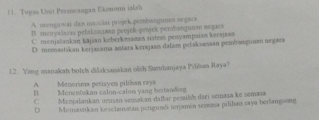 Tugas Unit Perancangan Ekonomi ialah
A mengawal dan menilai projek.pembangunan negara
B menyelaras pelaksanaan projek-projek pembangunan negara
C menjalankan kajian keberkesanan sistem penyampaian kerajaan
D memastikan kerjasama antara kerajaan dalam pelaksanaan pembangunan negara
12. Yang manakah bolch dilaksanakan olch Suruhanjaya Pilihan Raya?
A Menerima petisyen pilihan raya
B Menentukan calon-calon yang bertanding
C Menjalankan urusan semakan daftar pemilih dari semasa ke semasa
D Memastikan keselamatan pengundi terjamin semasa pilihan raya berlangsung