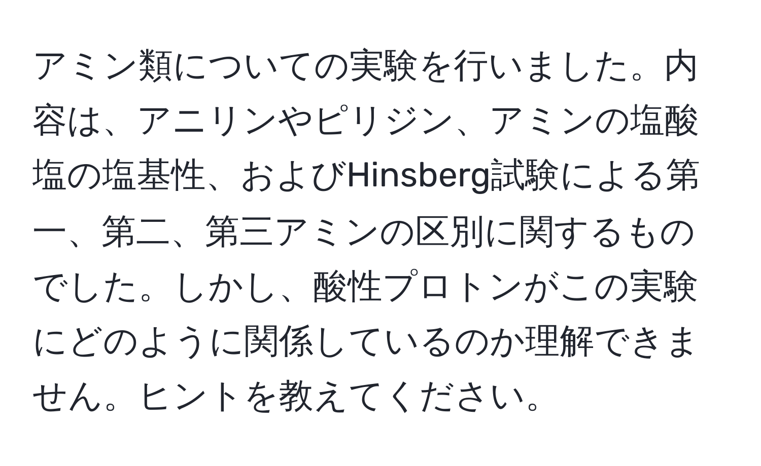 アミン類についての実験を行いました。内容は、アニリンやピリジン、アミンの塩酸塩の塩基性、およびHinsberg試験による第一、第二、第三アミンの区別に関するものでした。しかし、酸性プロトンがこの実験にどのように関係しているのか理解できません。ヒントを教えてください。