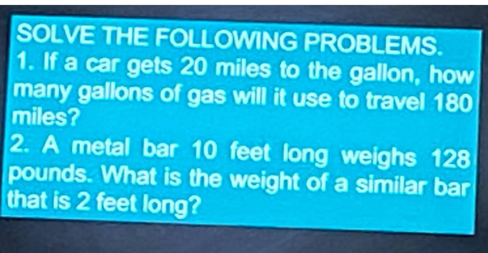 SOLVE THE FOLLOWING PROBLEMS. 
1. If a car gets 20 miles to the gallon, how 
many gallons of gas will it use to travel 180
miles? 
2. A metal bar 10 feet long weighs 120
pounds. What is the weight of a similar bar 
that is 2 feet long?