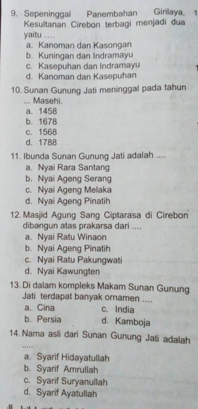 Sepeninggal Panembahan Girilaya, 1
Kesultanan Cirebon terbagi menjadi dua
yaitu ..
a. Kanoman dan Kasongan
b. Kuningan dan Indramayu
c. Kasepuhan dan Indramayu
d. Kanoman dan Kasepuhan
10. Sunan Gunung Jati meninggal pada tahun
... Masehi.
a. 1458
b. 1678
c. 1568
d. 1788
11. Ibunda Sunan Gunung Jati adalah ....
a. Nyai Rara Santang
b. Nyai Ageng Serang
c. Nyai Ageng Melaka
d. Nyai Ageng Pinatih
12. Masjid Agung Sang Ciptarasa di Cirebon
dibangun atas prakarsa dari ....
a. Nyai Ratu Winaon
b. Nyai Ageng Pinatih
c. Nyai Ratu Pakungwati
d. Nyai Kawungten
13. Di dalam kompleks Makam Sunan Gunung
Jati terdapat banyak ornamen ....
a. Cina c. India
b. Persia d. Kamboja
14. Nama asli dari Sunan Gunung Jati adalah
_..
a. Syarif Hidayatullah
b. Syarif Amrullah
c. Syarif Suryanullah
d. Syarif Ayatullah