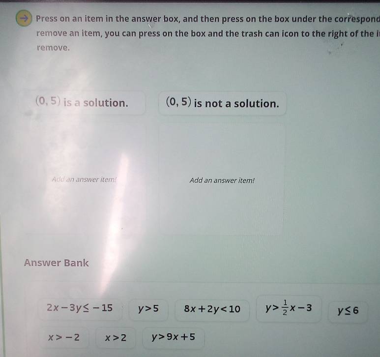 Press on an item in the answer box, and then press on the box under the correspond 
remove an item, you can press on the box and the trash can icon to the right of the i 
remove.
(0,5) is a solution. (0,5) is not a solution. 
Add an answer item! Add an answer item! 
Answer Bank
2x-3y≤ -15 y>5 8x+2y<10</tex> y> 1/2 x-3 y≤ 6
x>-2 x>2 y>9x+5