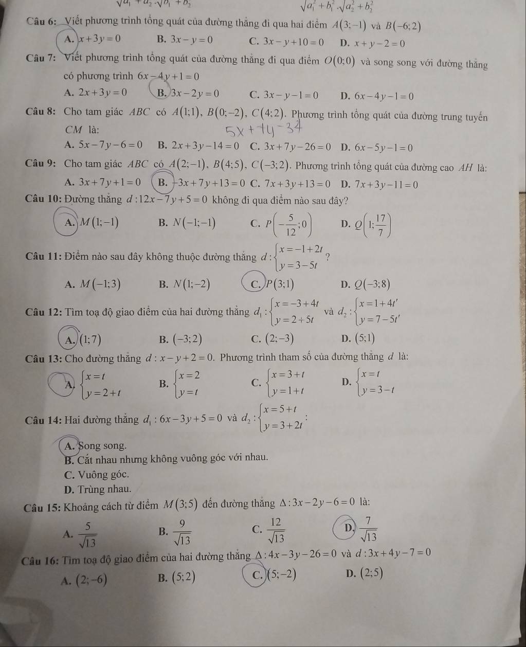 sqrt(a_1)+a_2· sqrt(b_1)+b_2
sqrt (a_1)^2+b_1^(2,surd (a_2)^2+b_2^2)
Câu 6:  Viết phương trình tổng quát của đường thẳng đi qua hai điểm A(3;-1) và B(-6;2)
A. x+3y=0 B. 3x-y=0 C. 3x-y+10=0 D. x+y-2=0
Câu 7: Viết phương trình tổng quát của đường thắng đi qua điểm O(0;0) và song song với đường thăng
có phương trình 6x-4y+1=0
A. 2x+3y=0 B. 3x-2y=0 C. 3x-y-1=0 D. 6x-4y-1=0
Câu 8: Cho tam giác ABC có A(1;1),B(0;-2),C(4;2). Phương trình tổng quát của đường trung tuyến
CM là:
A. 5x-7y-6=0 B. 2x+3y-14=0 C. 3x+7y-26=0 D. 6x-5y-1=0
Câu 9: Cho tam giác ABC có A(2;-1),B(4;5),C(-3;2). Phương trình tổng quát của đường cao AH là:
A. 3x+7y+1=0 B. -3x+7y+13=0 C. 7x+3y+13=0 D. 7x+3y-11=0
âu 10: Đường thăng d:12x-7y+5=0 không đi qua điểm nào sau đây?
A. M(1;-1) B. N(-1;-1) C. P(- 5/12 ;0) D. Q(1; 17/7 )
Câu 11: Điểm nào sau đây không thuộc đường thắng d:beginarrayl x=-1+2t y=3-5tendarray. ?
A. M(-1;3) B. N(1;-2) C. )P(3;1) D. Q(-3:8)
Câu 12: Tìm toạ độ giao điểm của hai đường thắng d_1:beginarrayl x=-3+4t y=2+5tendarray. và d_2:beginarrayl x=1+4t' y=7-5t'endarray.
A. (1;7) B. (-3;2) C. (2;-3) D. (5;1)
Câu 13: Cho đường thắng d:x-y+2=0.  Phương trình tham số của đường thăng đ là:
A. beginarrayl x=t y=2+tendarray. B. beginarrayl x=2 y=tendarray. C. beginarrayl x=3+t y=1+tendarray. D. beginarrayl x=t y=3-tendarray.
Câu 14: Hai đường thắng d_1:6x-3y+5=0 và d_2:beginarrayl x=5+t y=3+2tendarray. :
A. Song song.
B. Cắt nhau nhưng không vuông góc với nhau.
C. Vuông góc.
D. Trùng nhau.
Câu 15: Khoảng cách từ điểm M(3;5) đến đường thắng △ :3x-2y-6=0 là:
A.  5/sqrt(13)   9/sqrt(13)   12/sqrt(13)   7/sqrt(13) 
B.
C.
D.
Câu 16: Tìm toạ độ giao điểm của hai đường thắng A : 4x-3y-26=0 và d:3x+4y-7=0
A. (2;-6) B. (5;2) C. )(5;-2) D. (2;5)