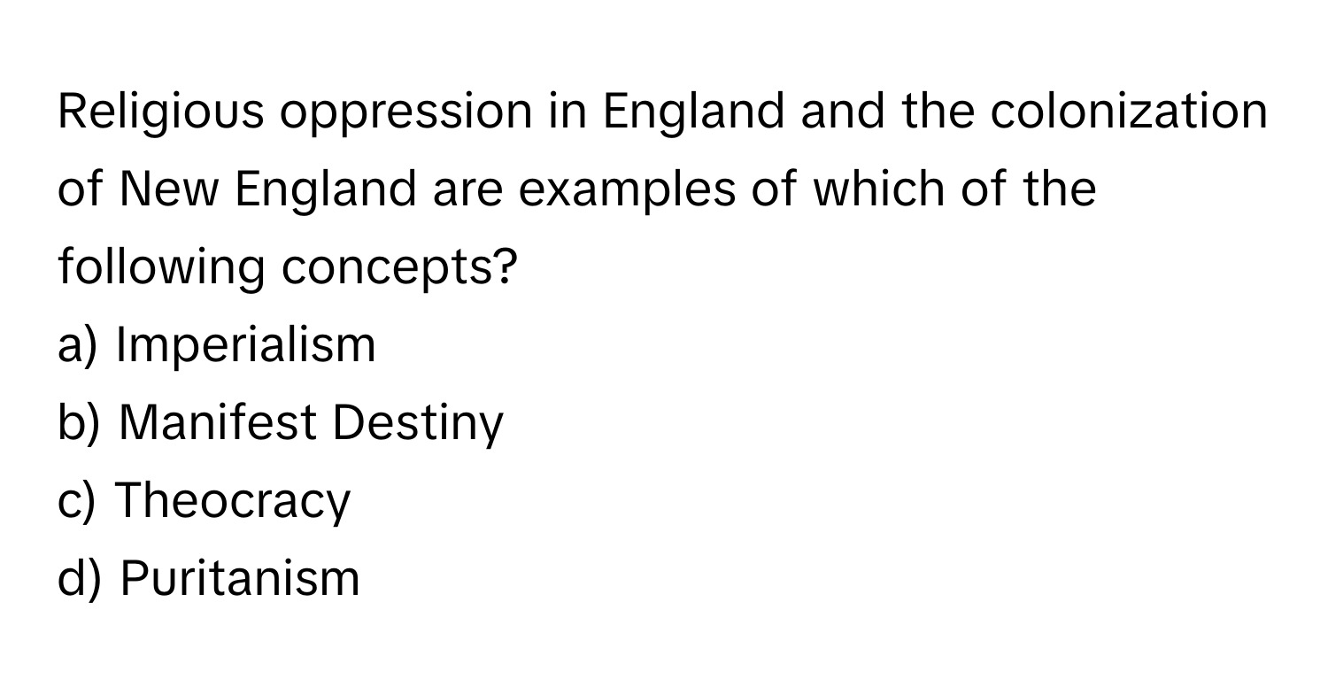 Religious oppression in England and the colonization of New England are examples of which of the following concepts?

a) Imperialism
b) Manifest Destiny
c) Theocracy
d) Puritanism