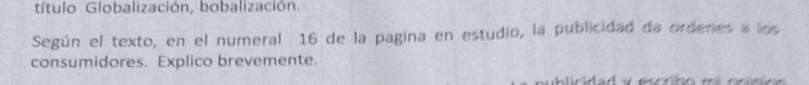 título Globalización, bobalización. 
Según el texto, en el numeral 16 de la pagina en estudio, la publicidad da ordenes a los 
consumidores. Explico brevemente.