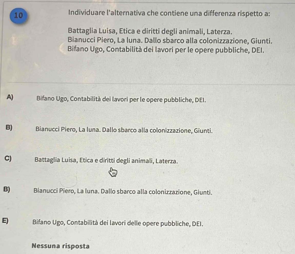 Individuare l'alternativa che contiene una differenza rispetto a:
Battaglia Luisa, Etica e diritti degli animali, Laterza.
Bianucci Piero, La luna. Dallo sbarco alla colonizzazione, Giunti.
Bifano Ugo, Contabilità dei lavori per le opere pubbliche, DEI.
A) Bifano Ugo, Contabilità dei lavori per le opere pubbliche, DEI.
B) Bianucci Piero, La luna. Dallo sbarco alla colonizzazione, Giunti.
C) Battaglia Luisa, Etica e diritti degli animali, Laterza.
B) Bianucci Piero, La luna. Dallo sbarco alla colonizzazione, Giunti.
E) Bifano Ugo, Contabilità dei lavori delle opere pubbliche, DEI.
Nessuna risposta