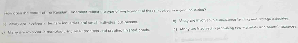 How does the export of the Russian Federation reflect the type of employment of those involved in export industries?
a) Many are involved in tourism Industries and small, individual businesses. b) Many are involved in subsistence farming and cottage industries.
c) Many are involved in manufacturing retail products and creating finished goods. d) Many are involved in producing raw materials and natural resources.