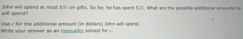 John will spend at most $31 on gifts. So far, he has spent $22. What are the possible additional amounts he 
will spend? 
Use c for the additional amount (in dollars) John will spend. 
Write your answer as an inequality solved for c.