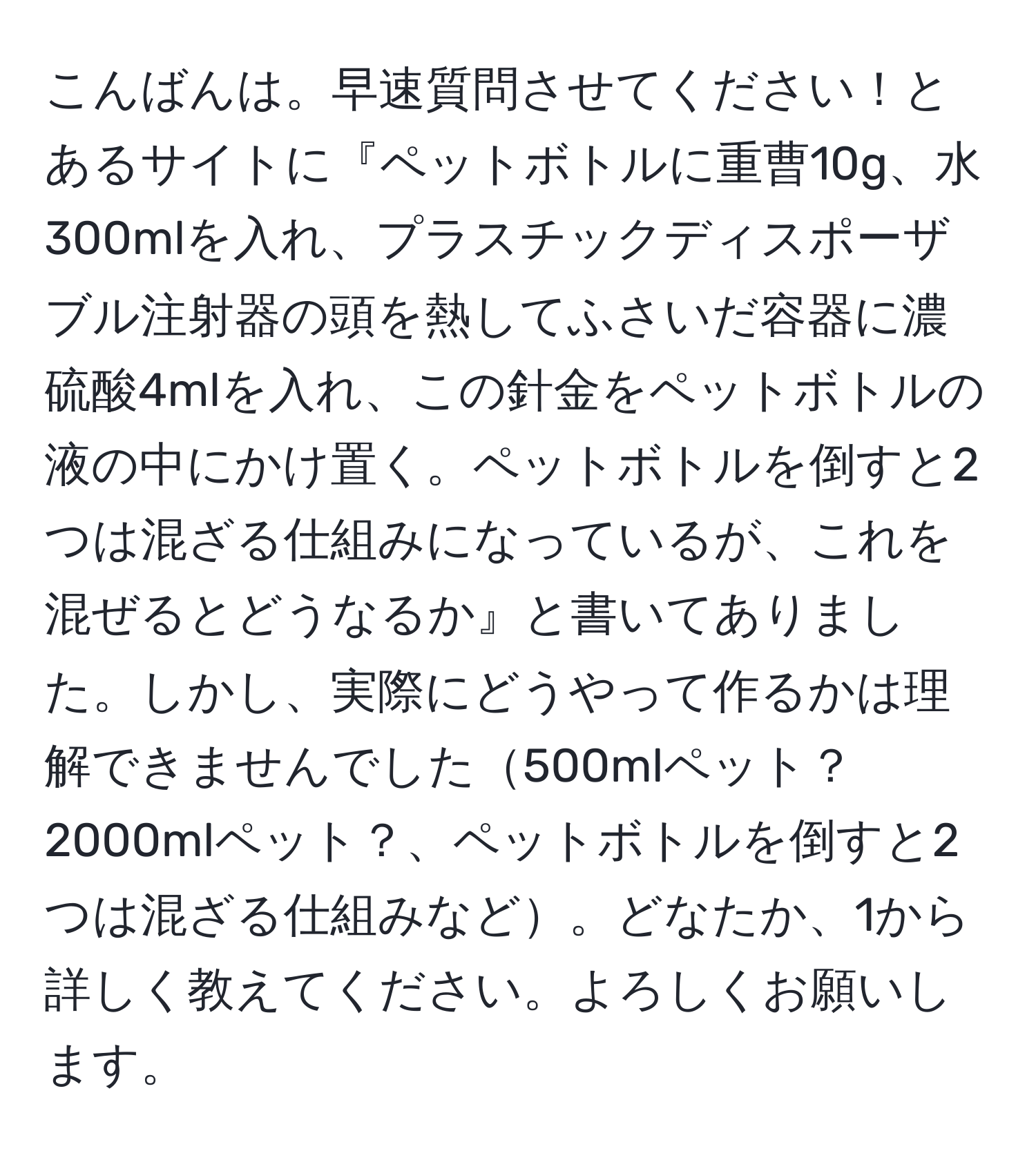 こんばんは。早速質問させてください！とあるサイトに『ペットボトルに重曹10g、水300mlを入れ、プラスチックディスポーザブル注射器の頭を熱してふさいだ容器に濃硫酸4mlを入れ、この針金をペットボトルの液の中にかけ置く。ペットボトルを倒すと2つは混ざる仕組みになっているが、これを混ぜるとどうなるか』と書いてありました。しかし、実際にどうやって作るかは理解できませんでした500mlペット？2000mlペット？、ペットボトルを倒すと2つは混ざる仕組みなど。どなたか、1から詳しく教えてください。よろしくお願いします。