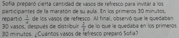 Sofía preparó cierta cantidad de vasos de refresco para invitar a los 
participantes de la maratón de su aula. En los primeros 30 minutos, 
repartió  1/4  de los vasos de refresco. Al final, observó que le quedaban
30 vasos, después de distribuir  2/3  de lo que le quedaba en los primeros
30 minutos. ¿Cuántos vasos de refresco preparó Sofía?