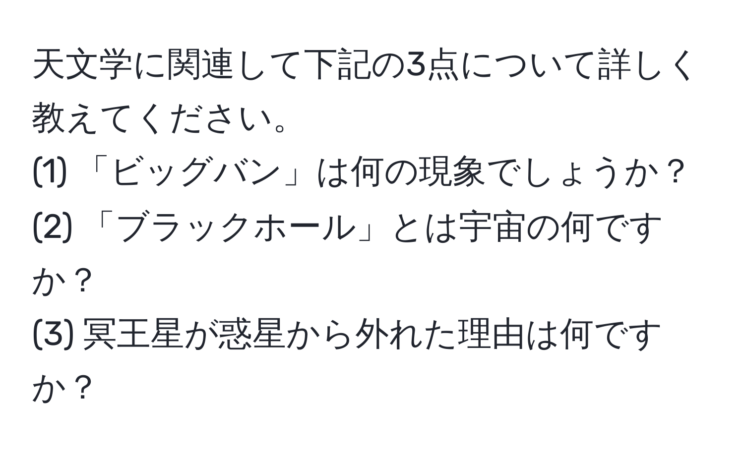 天文学に関連して下記の3点について詳しく教えてください。  
(1) 「ビッグバン」は何の現象でしょうか？  
(2) 「ブラックホール」とは宇宙の何ですか？  
(3) 冥王星が惑星から外れた理由は何ですか？