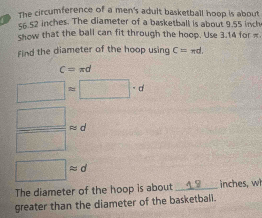 The circumference of a men's adult basketball hoop is about 
a 56.52 inches. The diameter of a basketball is about 9,55 inch
Show that the ball can fit through the hoop. Use 3.14 for π
Find the diameter of the hoop using C=π d.
C=π d
□ ]approx □ · d
 □ /□   Rightarrow d
□ approx d
The diameter of the hoop is about _ inches, wh 
greater than the diameter of the basketball.