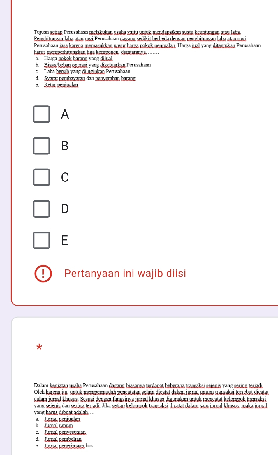 Tujuan setiap Perusahaan melakukan usaha yaitu untuk mendapatkan suatu keuntungan atau laba.
Penghitungan laba atau rugi Perusahaan dagang sedikit berbeda dengan penghitungan laba atau rugi
Perusahaan jasa karena memasukkan unsur harga pokok peniualan. Harga jual yang ditentukan Perusahaan
harus memperhitungkan tiga komponen. diantaranya.…
a. Harga pokok barang yang dijual
b. Biaya/beban operasi yang dikeluarkan Perusahaan
c. Laba bersih yang dinginkan Perusahaan
d. Syarat pembayaran dan penyerahan barang
e. Retur peniualan
A
B
C
D
E
| Pertanyaan ini wajib diisi
*
Dalam kegiatan usaha Perusahaan dagang biasanya terdapat beberapa transaksi seienis yang sering teriadi.
Oleh karena itu. untuk mempermudah pençatatan selain dicatat dalam jurnal umum transaksi tersebut dicatat
dalam jurnal khusus. Sesuai dengan fungsinva jurnal khusus digunakan untuk mençatat kelompok transaksi
yang seienis dan sering teriadi. Jika setiap kelompok transaksi dicatat dalam satu jurnal khusus, maka jurnal
yang harus dibuat adalah ...
a. Jurnal peniualan
b. Jurnal umum
c. Jurnal penyesuaian
d. Jurnal pembelian
e. Jurnal penerimaan kas