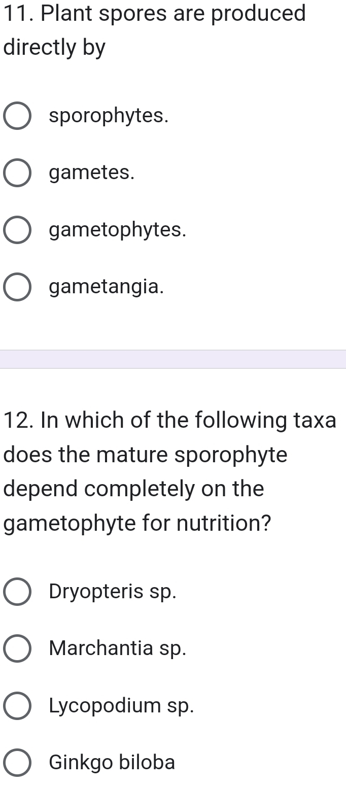 Plant spores are produced
directly by
sporophytes.
gametes.
gametophytes.
gametangia.
12. In which of the following taxa
does the mature sporophyte
depend completely on the
gametophyte for nutrition?
Dryopteris sp.
Marchantia sp.
Lycopodium sp.
Ginkgo biloba