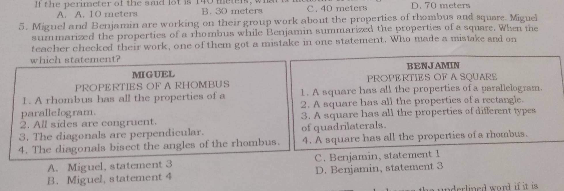 If the perimeter of the said lot is 140 metels, what
A. A. 10 meters B. 30 meters C. 40 meters
D. 70 meters
5. Miguel and Benjamin are working on their group work about the properties of rhombus and square. Miguel
summarized the properties of a rhombus while Benjamin summarized the properties of a square. When the
teacher checked their work, one of them got a mistake in one statement. Who made a mistake and on
which statement?
BENJAMIN
MIGUEL
PROPERTIES OF A SQUARE
PROPERTIES OF A RHOMBUS
1. A rhombus has all the properties of a 1. A square has all the properties of a parallelogram.
2. A square has all the properties of a rectangle.
parallelogram.
2. All sides are congruent. 3. A square has all the properties of different types
3. The diagonals are perpendicular. of quadrilaterals.
4. The diagonals bisect the angles of the rhombus. 4. A square has all the properties of a rhombus.
A. Miguel, statement 3 C. Benjamin, statement 1
B. Miguel, statement 4 D. Benjamin, statement 3
underlined word if it is .