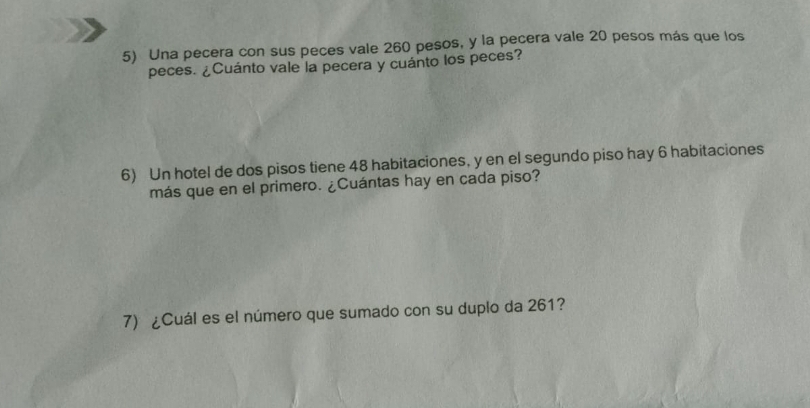 Una pecera con sus peces vale 260 pesos, y la pecera vale 20 pesos más que los 
peces. ¿Cuánto vale la pecera y cuánto los peces? 
6) Un hotel de dos pisos tiene 48 habitaciones, y en el segundo piso hay 6 habitaciones 
más que en el primero. ¿Cuántas hay en cada piso? 
7) ¿Cuál es el número que sumado con su duplo da 261?