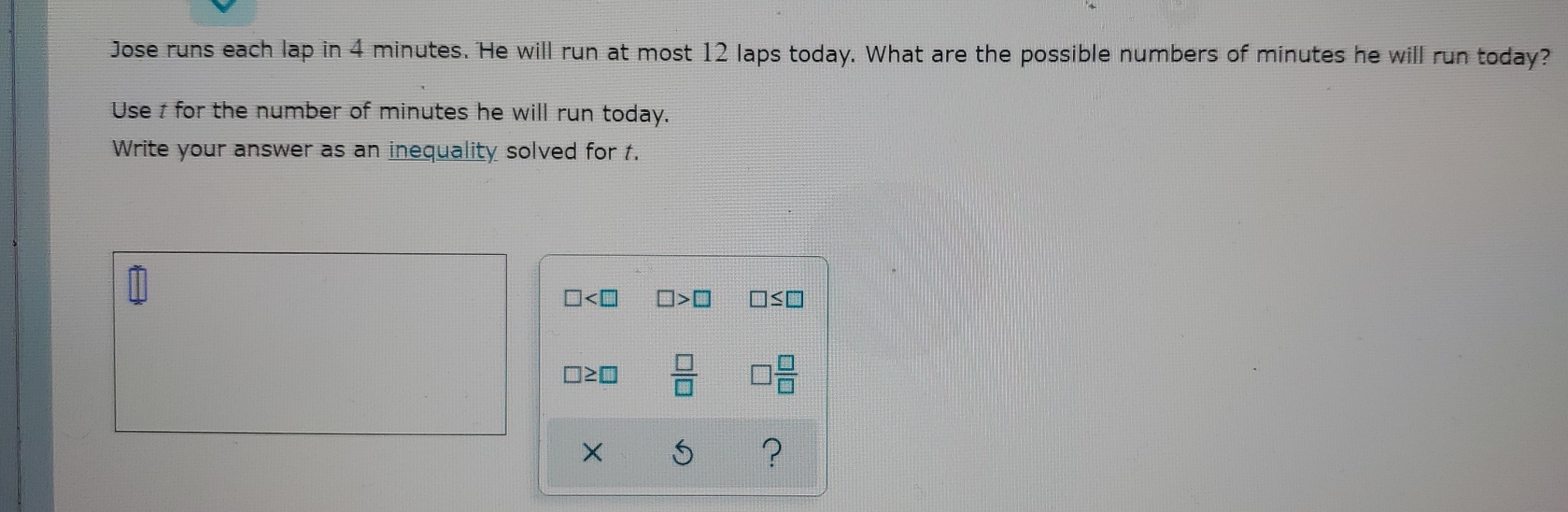 Jose runs each lap in 4 minutes. He will run at most 12 laps today. What are the possible numbers of minutes he will run today?
Use t for the number of minutes he will run today.
Write your answer as an inequality solved for t.
□ □ >□ □ ≤ □
□ ≥ □  □ /□   □  □ /□  
x
?