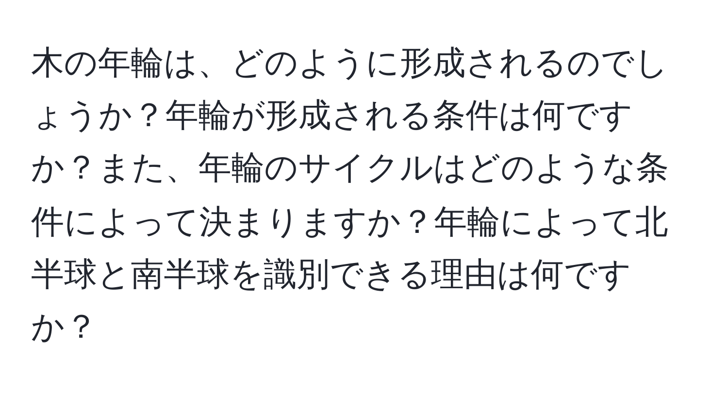 木の年輪は、どのように形成されるのでしょうか？年輪が形成される条件は何ですか？また、年輪のサイクルはどのような条件によって決まりますか？年輪によって北半球と南半球を識別できる理由は何ですか？