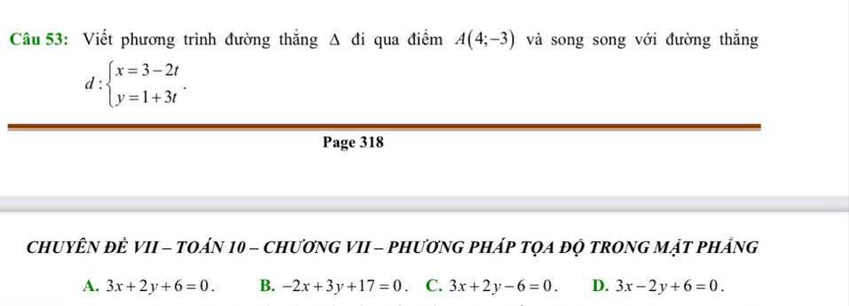 Viết phương trình đường thắng Δ đi qua điểm A(4;-3) và song song với đường thắng
d:beginarrayl x=3-2t y=1+3tendarray.. 
Page 318
CHUYÊN ĐÊ VII - TOáN 10 - CHươNG VII - PHươNG PHÁp TQA đỌ tRONG MặT pHÁng
A. 3x+2y+6=0. B. -2x+3y+17=0 C. 3x+2y-6=0. D. 3x-2y+6=0.